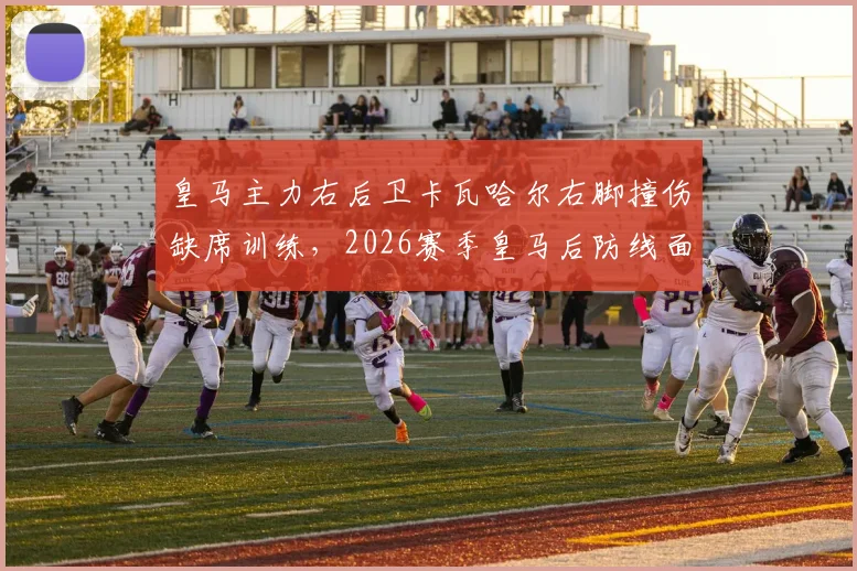 皇马主力右后卫卡瓦哈尔右脚撞伤缺席训练，2026赛季皇马后防线面临新挑战