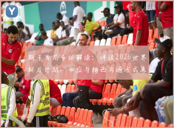 斯卡洛尼专访解读：详谈2026世界杯后计划，回应与梅西沟通方式及无社交媒体原因
