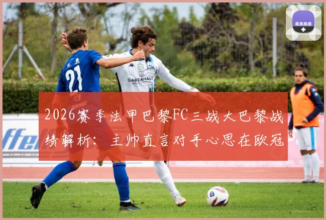 2026赛季法甲巴黎FC三战大巴黎战绩解析：主帅直言对手心思在欧冠，本土德比背后的联赛格局