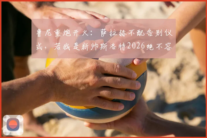 鲁尼重炮开火：萨拉赫不配告别仪式，若我是新帅斯洛特2026绝不容他登场，引更衣室风暴热议