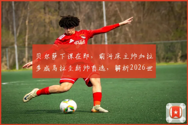 贝尔萨下课在即，前河床主帅加拉多成乌拉圭新帅首选，解析2026世界杯换帅前景与战术影响
