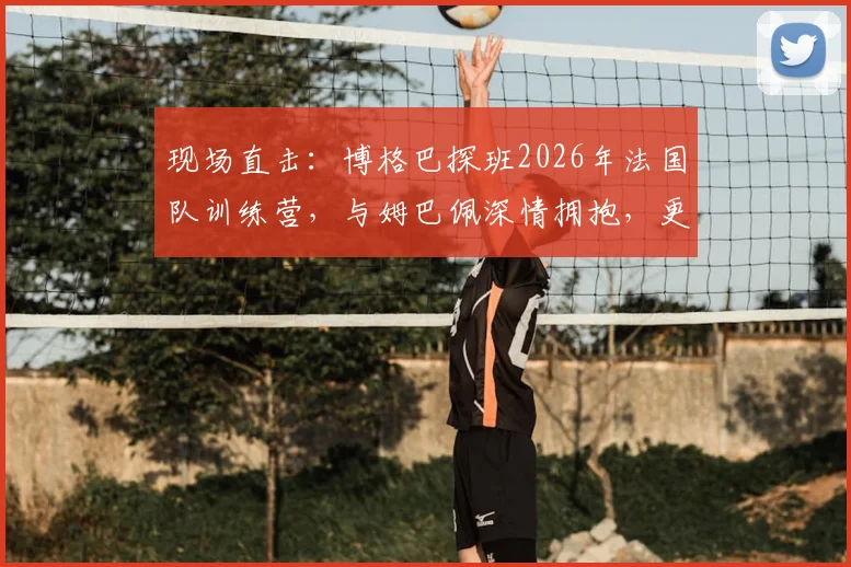 现场直击：博格巴探班2026年法国队训练营，与姆巴佩深情拥抱，更衣室氛围曝光