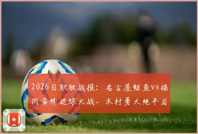 2026日职联战报：名古屋鲸鱼vs福冈黄蜂进球大战，木村勇大绝平后点球决胜，7-6总比分晋级实录