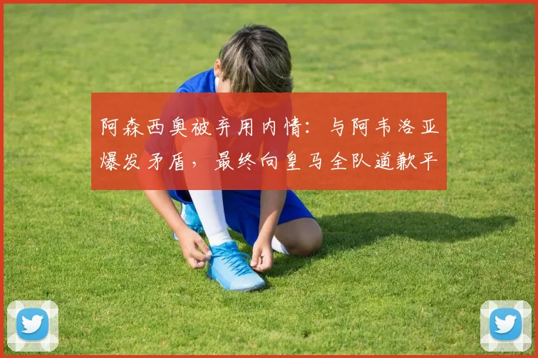 阿森西奥被弃用内情：与阿韦洛亚爆发矛盾，最终向皇马全队道歉平息风波