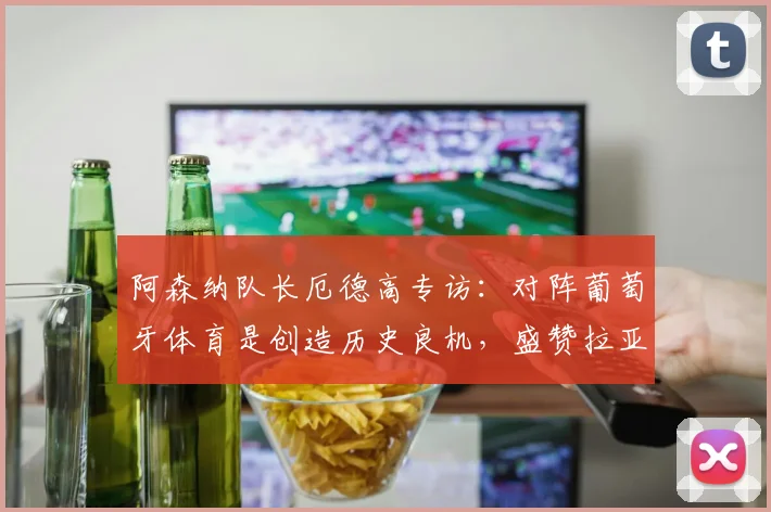 阿森纳队长厄德高专访：对阵葡萄牙体育是创造历史良机，盛赞拉亚更衣室领袖作用