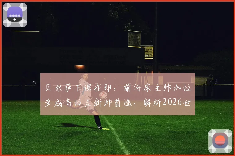 贝尔萨下课在即，前河床主帅加拉多成乌拉圭新帅首选，解析2026世界杯换帅前景与战术影响