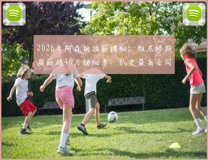 2026年阿森纳顶薪揭秘：维尼修斯周薪超40万镑细节，队史最高合同如何打造？