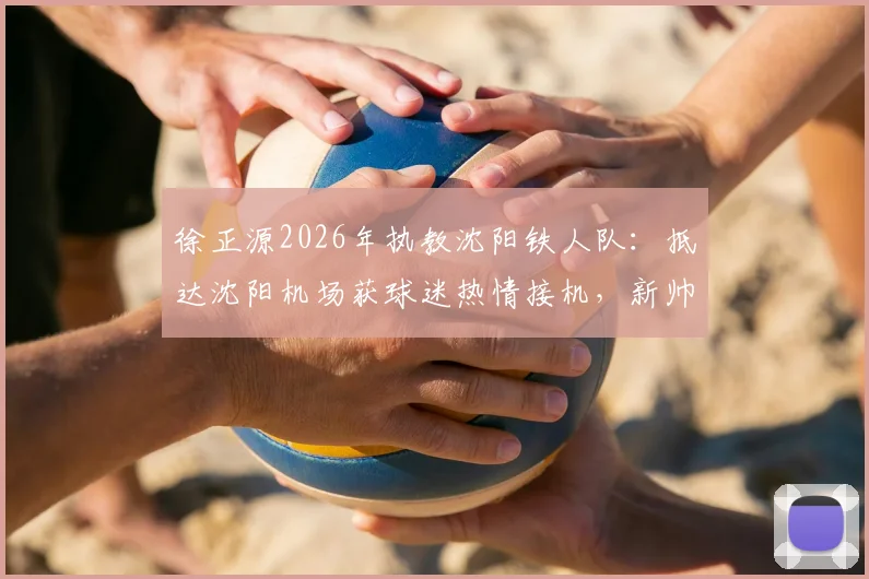 徐正源2026年执教沈阳铁人队：抵达沈阳机场获球迷热情接机，新帅上任前景如何？