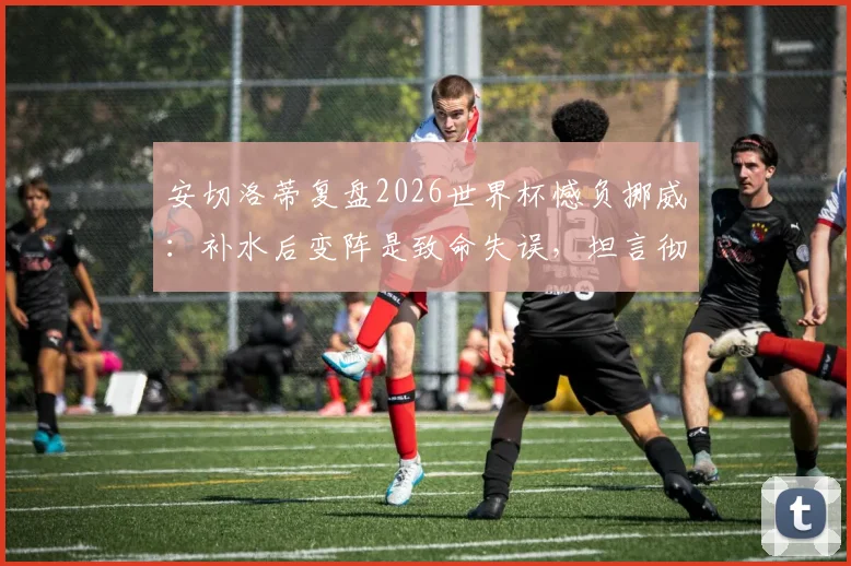 安切洛蒂复盘2026世界杯憾负挪威：补水后变阵是致命失误，坦言彻夜未眠