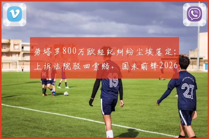劳塔罗800万欧经纪纠纷尘埃落定：上诉法院驳回索赔，国米前锋2026年免于支付，事件全解析