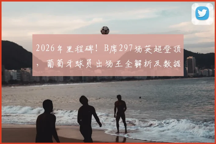 2026年里程碑！B席297场英超登顶，葡萄牙球员出场王全解析及数据榜单