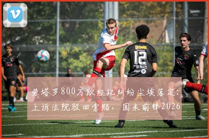 劳塔罗800万欧经纪纠纷尘埃落定:上诉法院驳回索赔,国米前锋2026年免于支付,事件全解析