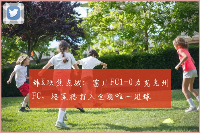 韩K联焦点战：富川FC1-0力克光州FC，格莱格打入全场唯一进球