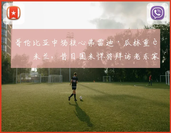 哥伦比亚中场核心弗雷迪·瓜林重返米兰,昔日国米悍将拜访老东家引发球迷回忆潮
