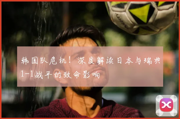 韩国队危机!深度解读日本与瑞典1-1战平的致命影响