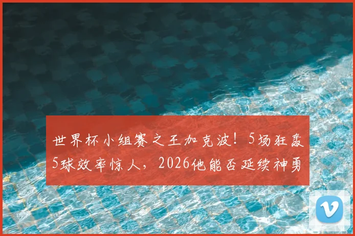 世界杯小组赛之王加克波！5场狂轰5球效率惊人，2026他能否延续神勇状态？