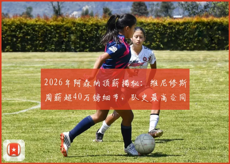 2026年阿森纳顶薪揭秘：维尼修斯周薪超40万镑细节，队史最高合同如何打造？
