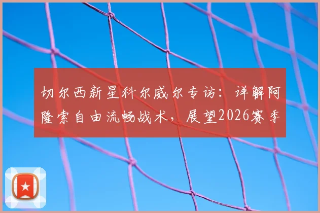 切尔西新星科尔威尔专访：详解阿隆索自由流畅战术，展望2026赛季挑战阿森纳争冠之路