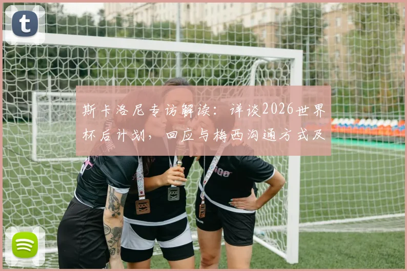 斯卡洛尼专访解读：详谈2026世界杯后计划，回应与梅西沟通方式及无社交媒体原因