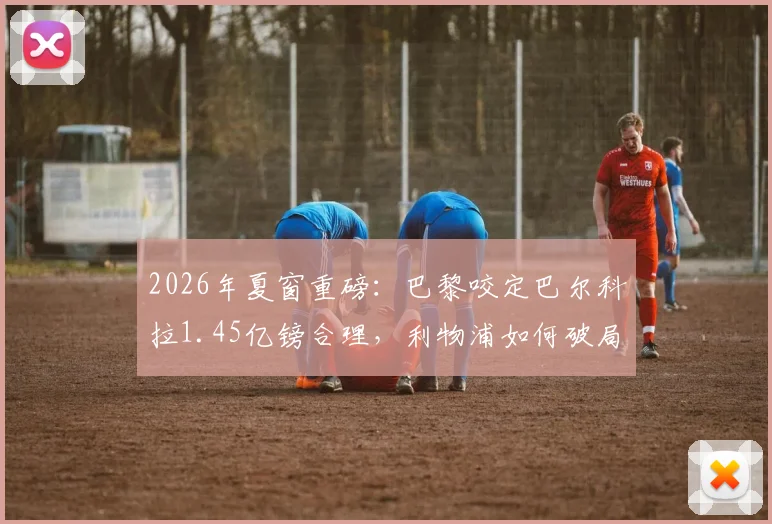 2026年夏窗重磅:巴黎咬定巴尔科拉1.45亿镑合理,利物浦如何破局寻找折中交易方案?