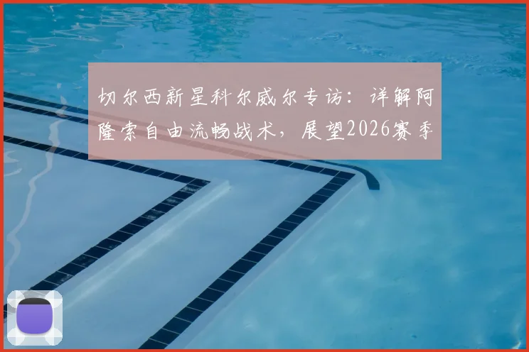 切尔西新星科尔威尔专访:详解阿隆索自由流畅战术,展望2026赛季挑战阿森纳争冠之路