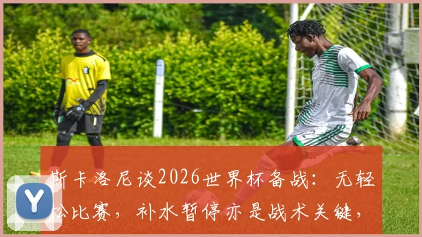 斯卡洛尼谈2026世界杯备战：无轻松比赛，补水暂停亦是战术关键，优势方如何善用？