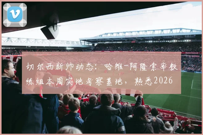 切尔西新帅动态：哈维-阿隆索率教练组本周实地考察基地，熟悉2026赛季备战环境