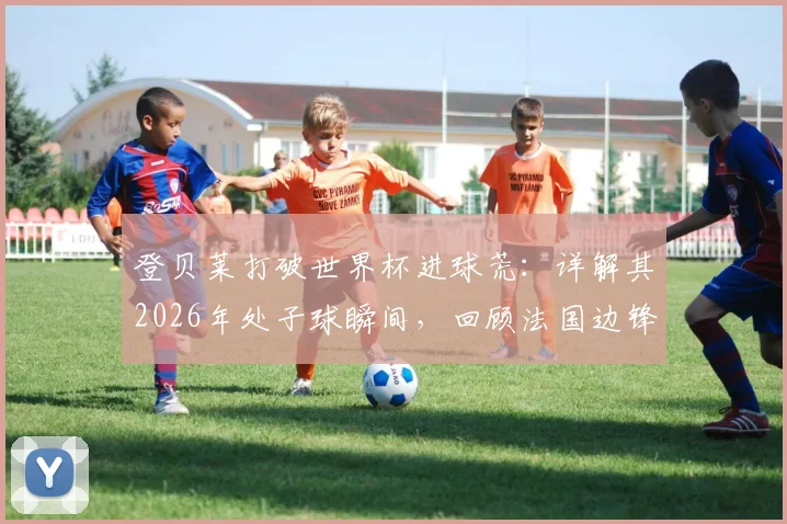 登贝莱打破世界杯进球荒：详解其2026年处子球瞬间，回顾法国边锋的坎坷国家队征程