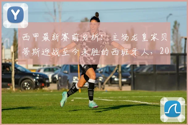 西甲最新赛前分析:主场龙皇家贝蒂斯迎战至今未胜的西班牙人,2026赛季胜负关键战前瞻