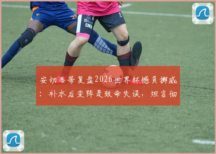 安切洛蒂复盘2026世界杯憾负挪威：补水后变阵是致命失误，坦言彻夜未眠