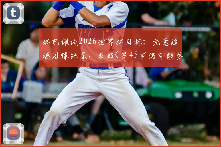 姆巴佩谈2026世界杯目标：无意追逐进球纪录，看好C罗45岁仍可能参赛的深层分析