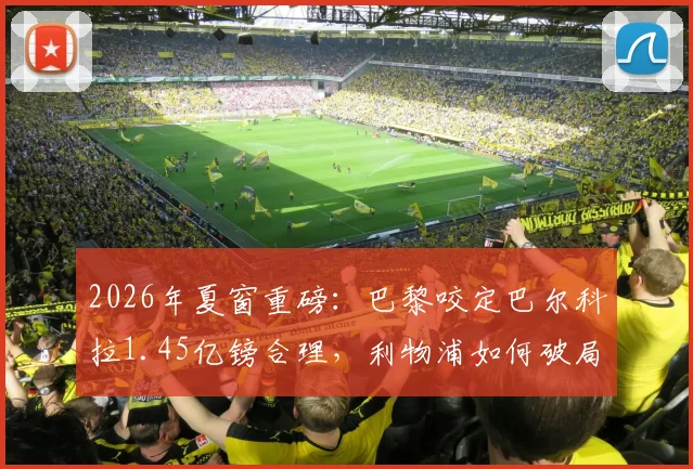 2026年夏窗重磅：巴黎咬定巴尔科拉1.45亿镑合理，利物浦如何破局寻找折中交易方案？