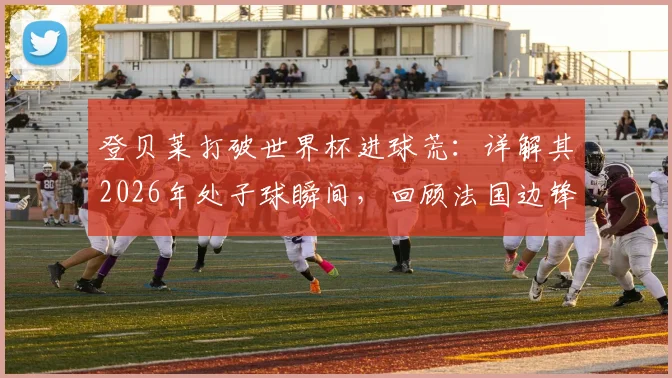 登贝莱打破世界杯进球荒：详解其2026年处子球瞬间，回顾法国边锋的坎坷国家队征程