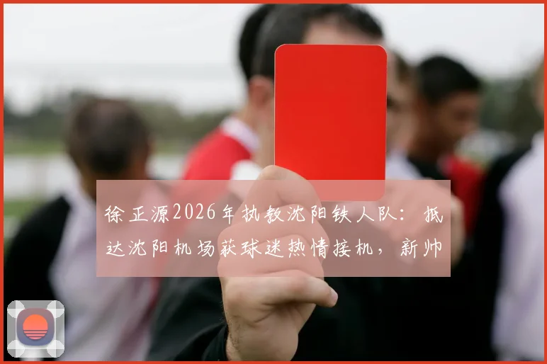 徐正源2026年执教沈阳铁人队:抵达沈阳机场获球迷热情接机,新帅上任前景如何?