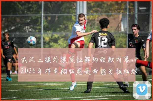 武汉三镇外援莫拉解约致歉内幕，2026年邓卓翔临危受命能否扭转球队困境？最新人员变动解析