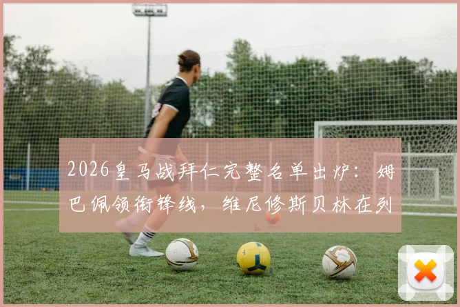 2026皇马战拜仁完整名单出炉：姆巴佩领衔锋线，维尼修斯贝林在列，库尔图瓦伤缺影响分析
