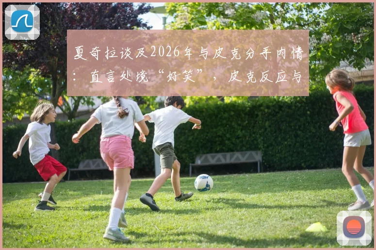 夏奇拉谈及2026年与皮克分手内情:直言处境“好笑”,皮克反应与两人现状引关注