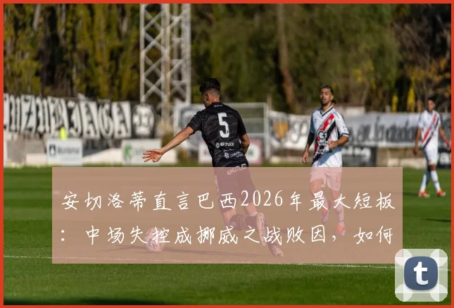 安切洛蒂直言巴西2026年最大短板:中场失控成挪威之战败因,如何解决阵容平衡难题?