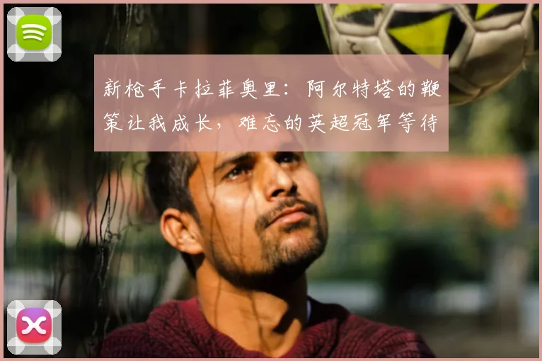 新枪手卡拉菲奥里：阿尔特塔的鞭策让我成长，难忘的英超冠军等待之旅