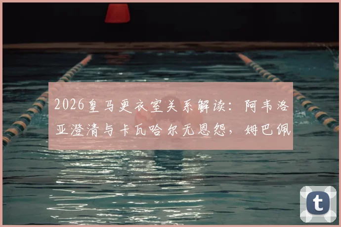 2026皇马更衣室关系解读：阿韦洛亚澄清与卡瓦哈尔无恩怨，姆巴佩点赞传闻对球队影响几何