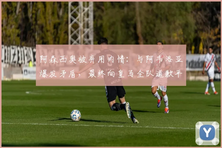 阿森西奥被弃用内情:与阿韦洛亚爆发矛盾,最终向皇马全队道歉平息风波