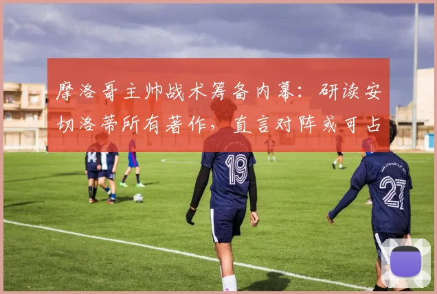 摩洛哥主帅战术筹备内幕：研读安切洛蒂所有著作，直言对阵或可占得先机