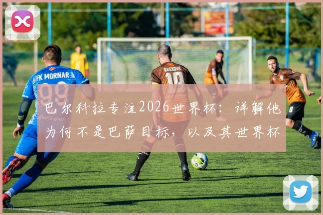 巴尔科拉专注2026世界杯：详解他为何不是巴萨目标，以及其世界杯前景与技术特点