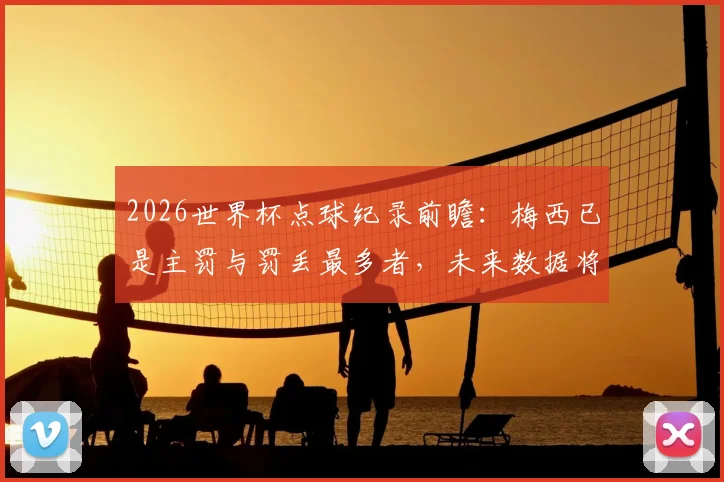 2026世界杯点球纪录前瞻:梅西已是主罚与罚丢最多者,未来数据将如何改写?