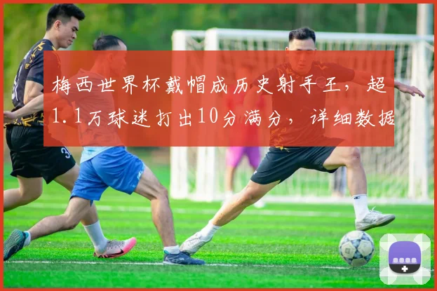 梅西世界杯戴帽成历史射手王，超1.1万球迷打出10分满分，详细数据与比赛回顾全解析