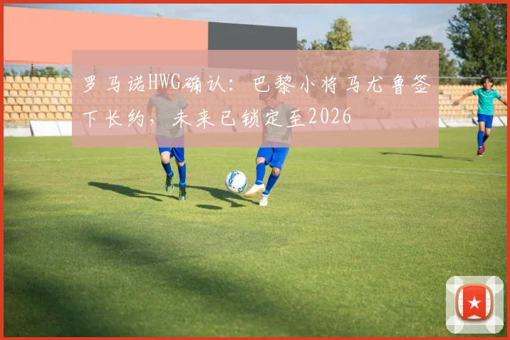 罗马诺HWG确认：巴黎小将马尤鲁签下长约，未来已锁定至2026
