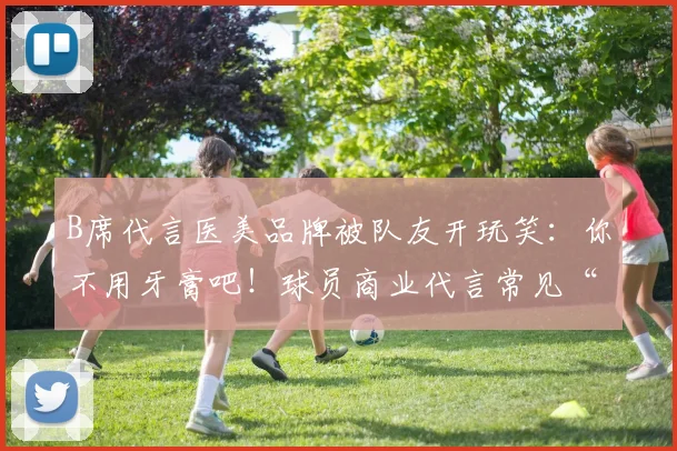 B席代言医美品牌被队友开玩笑：你不用牙膏吧！球员商业代言常见“坑”需警惕