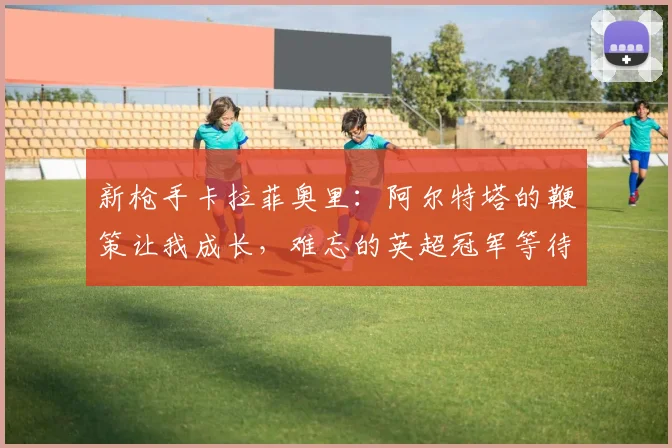 新枪手卡拉菲奥里：阿尔特塔的鞭策让我成长，难忘的英超冠军等待之旅