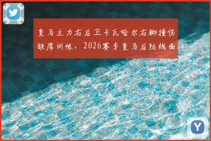 皇马主力右后卫卡瓦哈尔右脚撞伤缺席训练，2026赛季皇马后防线面临新挑战