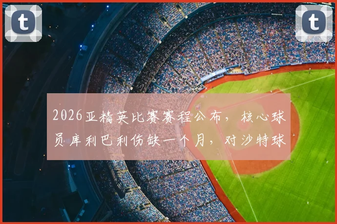 2026亚精英比赛赛程公布，核心球员库利巴利伤缺一个月，对沙特球队赛季阵容影响几何？最新消息解读